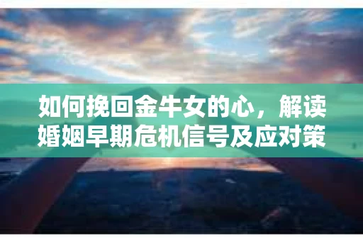 如何挽回金牛女的心，解读婚姻早期危机信号及应对策略