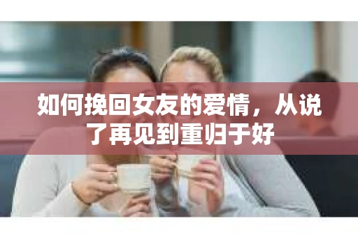 如何挽回女友的爱情，从说了再见到重归于好