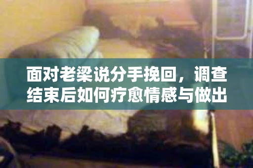 面对老梁说分手挽回，调查结束后如何疗愈情感与做出人生决策？