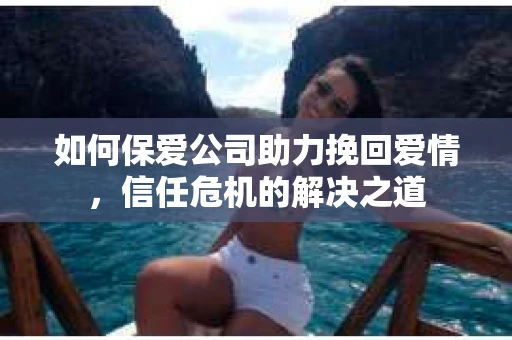 如何保爱公司助力挽回爱情，信任危机的解决之道