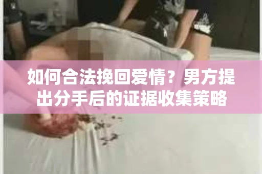 如何合法挽回爱情？男方提出分手后的证据收集策略