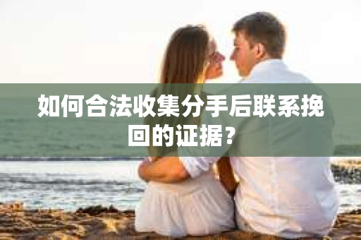 如何合法收集分手后联系挽回的证据？