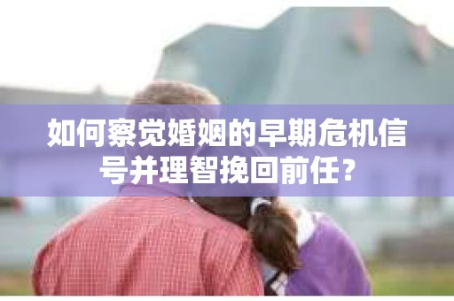 如何察觉婚姻的早期危机信号并理智挽回前任？