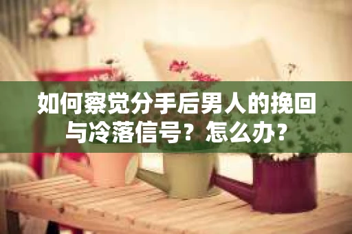 如何察觉分手后男人的挽回与冷落信号？怎么办？