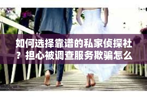 如何选择靠谱的私家侦探社？担心被调查服务欺骗怎么办？