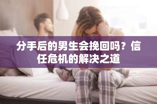 分手后的男生会挽回吗？信任危机的解决之道