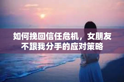 如何挽回信任危机，女朋友不跟我分手的应对策略