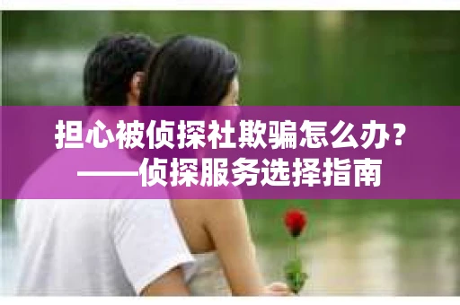 担心被侦探社欺骗怎么办？——侦探服务选择指南
